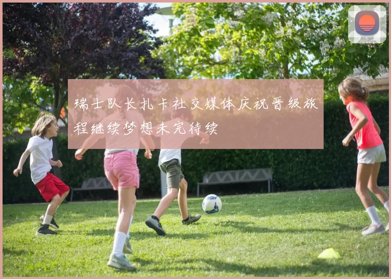 瑞士队长扎卡社交媒体庆祝晋级旅程继续梦想未完待续