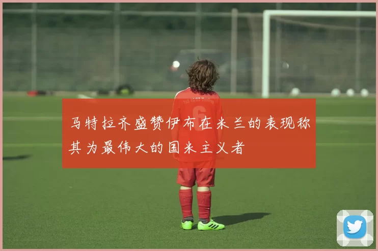 马特拉齐盛赞伊布在米兰的表现称其为最伟大的国米主义者