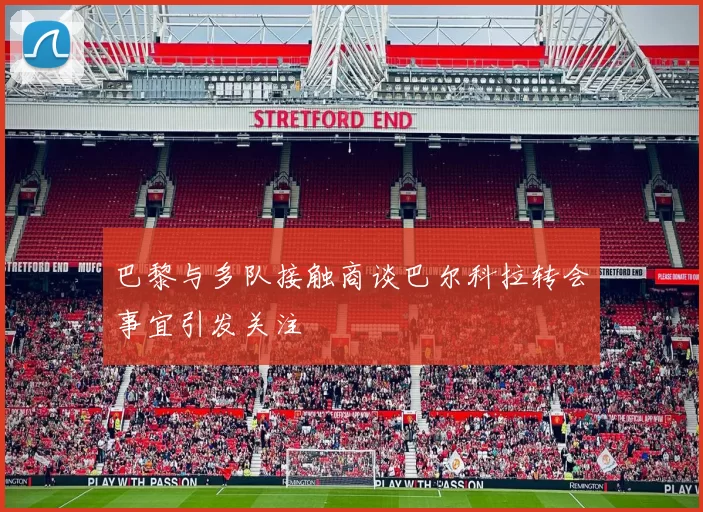 巴黎与多队接触商谈巴尔科拉转会事宜引发关注