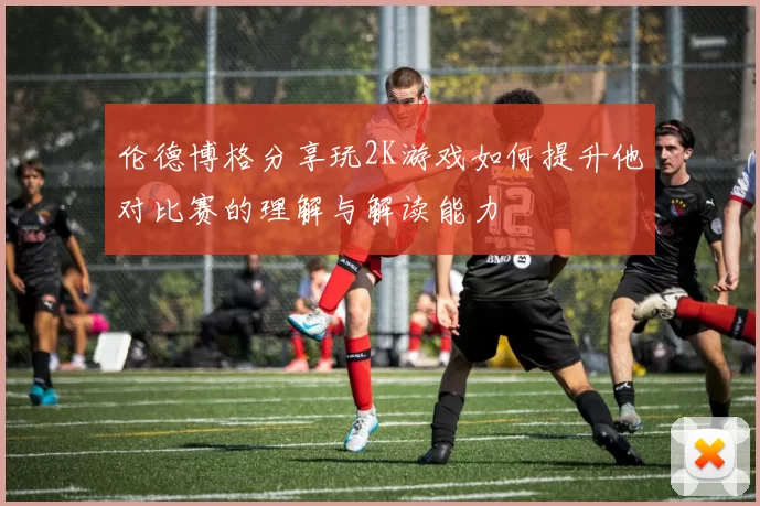 伦德博格分享玩2K游戏如何提升他对比赛的理解与解读能力