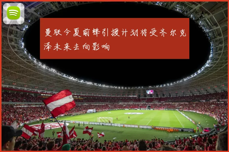 曼联今夏前锋引援计划将受齐尔克泽未来去向影响