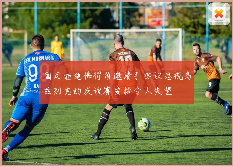 国足拒绝佛得角邀请引热议忽视乌兹别克的友谊赛安排令人失望