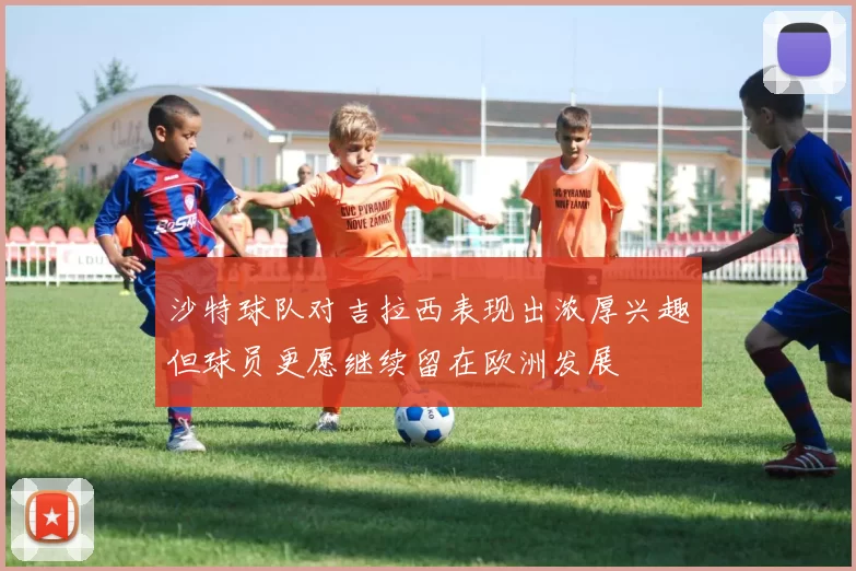 沙特球队对吉拉西表现出浓厚兴趣但球员更愿继续留在欧洲发展